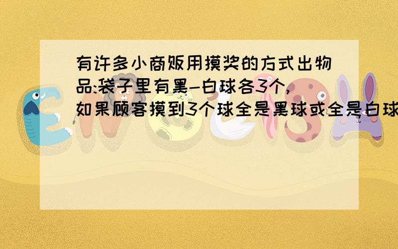 有许多小商贩用摸奖的方式出物品:袋子里有黑-白球各3个,如果顾客摸到3个球全是黑球或全是白球就得奖,否则便得买东西.