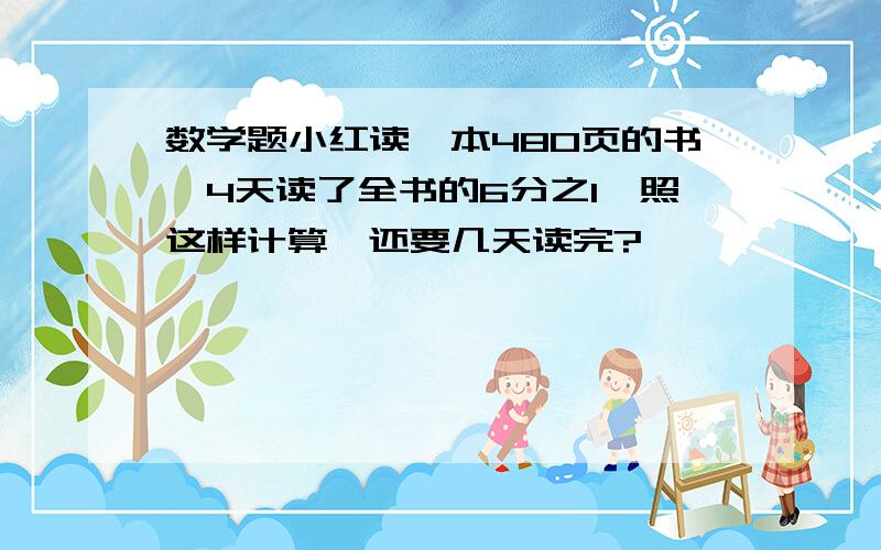 数学题小红读一本480页的书,4天读了全书的6分之1,照这样计算,还要几天读完?