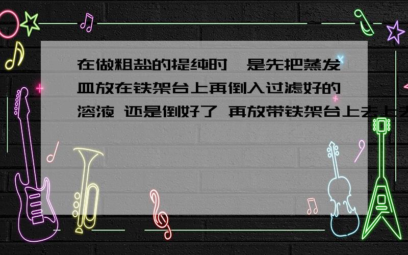 在做粗盐的提纯时,是先把蒸发皿放在铁架台上再倒入过滤好的溶液 还是倒好了 再放带铁架台上去上去?