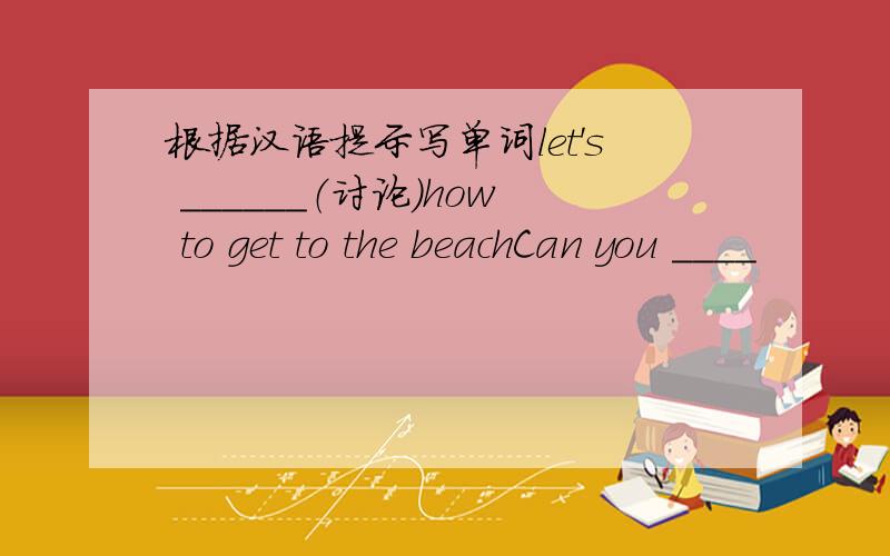 根据汉语提示写单词let's ______（讨论）how to get to the beachCan you ____