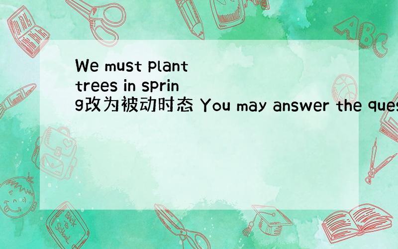 We must plant trees in spring改为被动时态 You may answer the quest