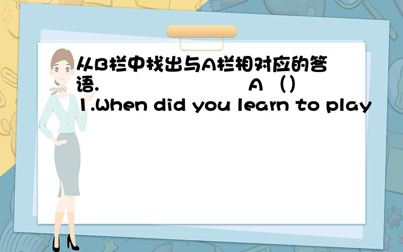 从B栏中找出与A栏相对应的答语.　　　　　　　　A （）1.When did you learn to play