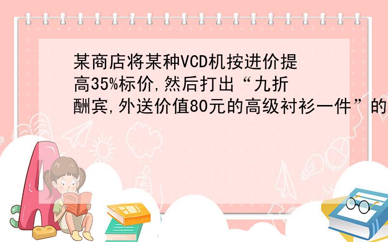 某商店将某种VCD机按进价提高35%标价,然后打出“九折酬宾,外送价值80元的高级衬衫一件”的广告招来顾客,结果每台VC