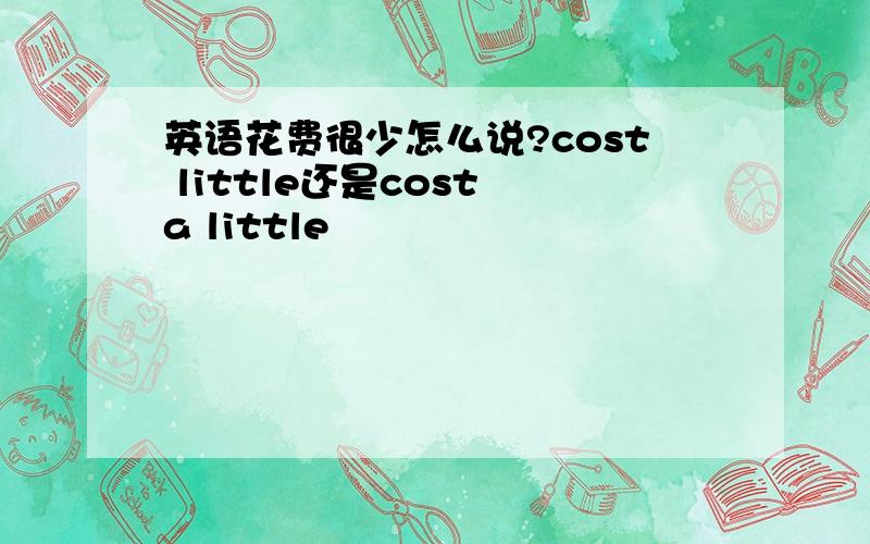 英语花费很少怎么说?cost little还是cost a little