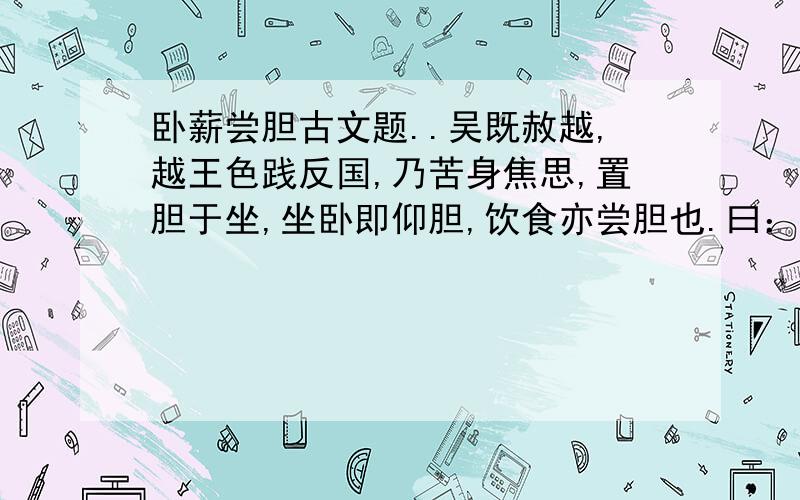 卧薪尝胆古文题..吴既赦越,越王色践反国,乃苦身焦思,置胆于坐,坐卧即仰胆,饮食亦尝胆也.曰：“女忘会稽之耻邪?”身自耕