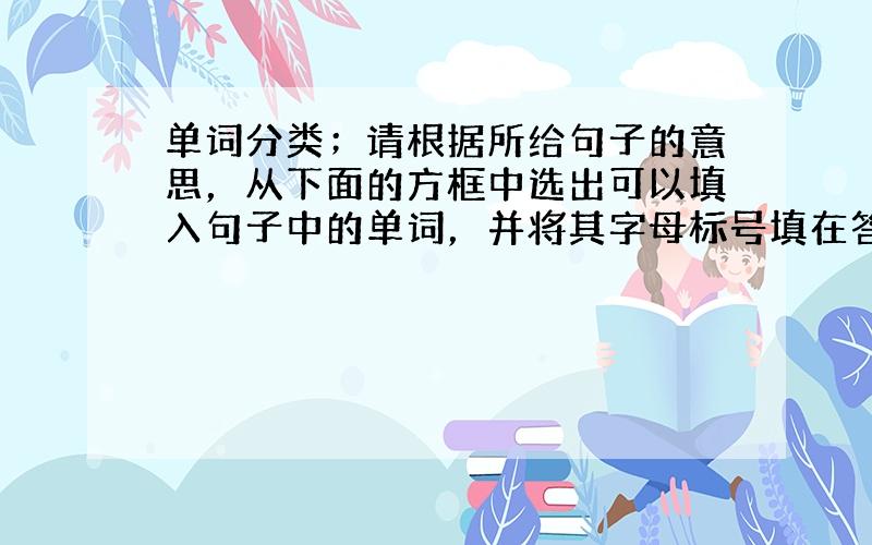 单词分类；请根据所给句子的意思，从下面的方框中选出可以填入句子中的单词，并将其字母标号填在答题卷相应的位置。