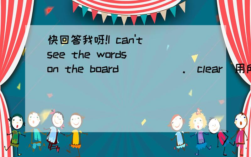 快回答我呀!I can't see the words on the board _____.(clear)用所给词的适