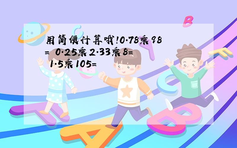 用简便计算哦!0.78乘98= 0.25乘2.33乘8= 1.5乘105=