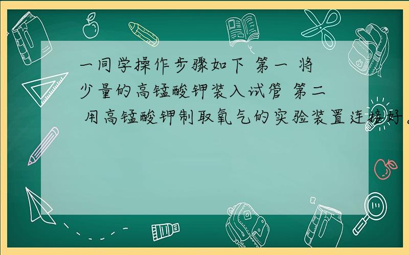 一同学操作步骤如下 第一 将少量的高锰酸钾装入试管 第二 用高锰酸钾制取氧气的实验装置连接好。第三 给试管加热 先使酒精