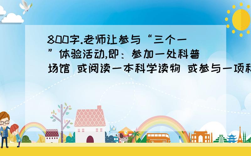 800字.老师让参与“三个一”体验活动,即：参加一处科普场馆 或阅读一本科学读物 或参与一项科学实验,并要求写参观体会,