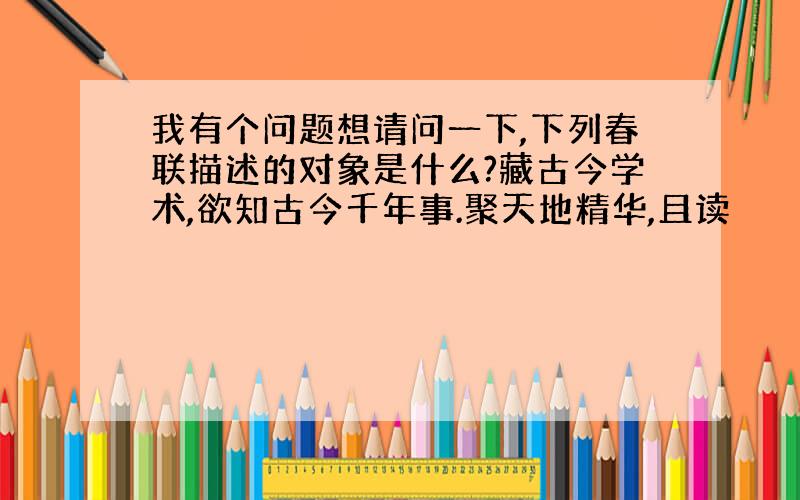 我有个问题想请问一下,下列春联描述的对象是什么?藏古今学术,欲知古今千年事.聚天地精华,且读