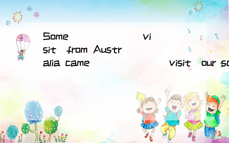 Some _____ （visit）from Australia came ______（visit）our schoo