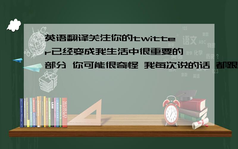 英语翻译关注你的twitter已经变成我生活中很重要的一部分 你可能很奇怪 我每次说的话 都跟你微博上写的没什么关系 那