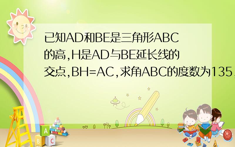 已知AD和BE是三角形ABC的高,H是AD与BE延长线的交点,BH=AC,求角ABC的度数为135,并且附图给我（无图也