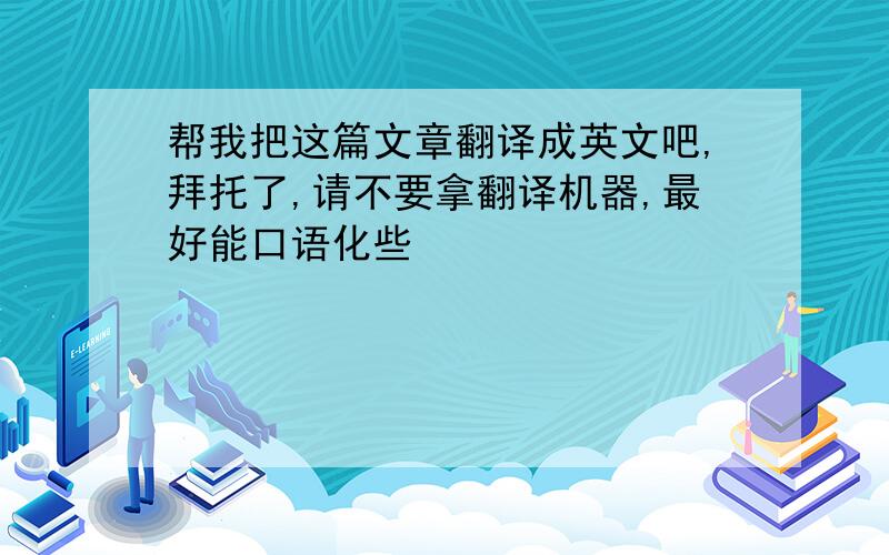 帮我把这篇文章翻译成英文吧,拜托了,请不要拿翻译机器,最好能口语化些