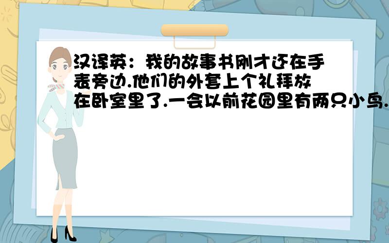 汉译英：我的故事书刚才还在手表旁边.他们的外套上个礼拜放在卧室里了.一会以前花园里有两只小鸟.