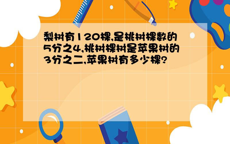 梨树有120棵,是桃树棵数的5分之4,桃树棵树是苹果树的3分之二,苹果树有多少棵?