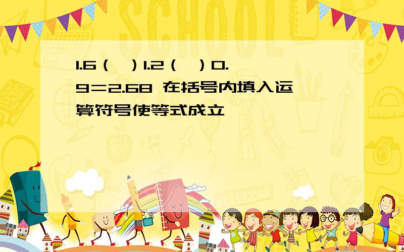 1.6（ ）1.2（ ）0.9＝2.68 在括号内填入运算符号使等式成立