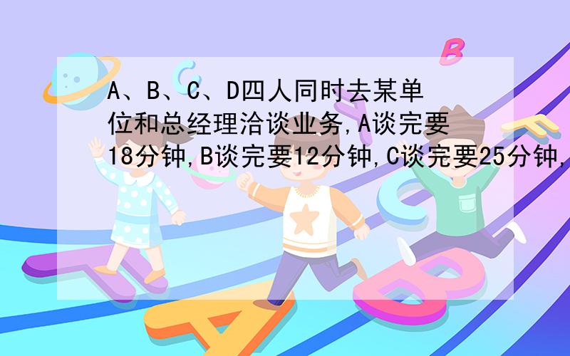 A、B、C、D四人同时去某单位和总经理洽谈业务,A谈完要18分钟,B谈完要12分钟,C谈完要25分钟,D谈完要6分钟.如