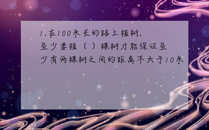 1.在100米长的路上植树,至少要植（ ）棵树才能保证至少有两棵树之间的距离不大于10米