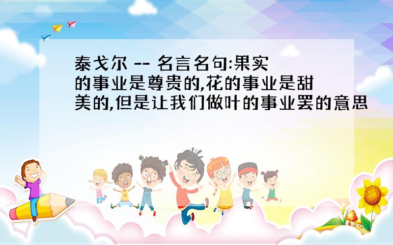 泰戈尔 -- 名言名句:果实的事业是尊贵的,花的事业是甜美的,但是让我们做叶的事业罢的意思