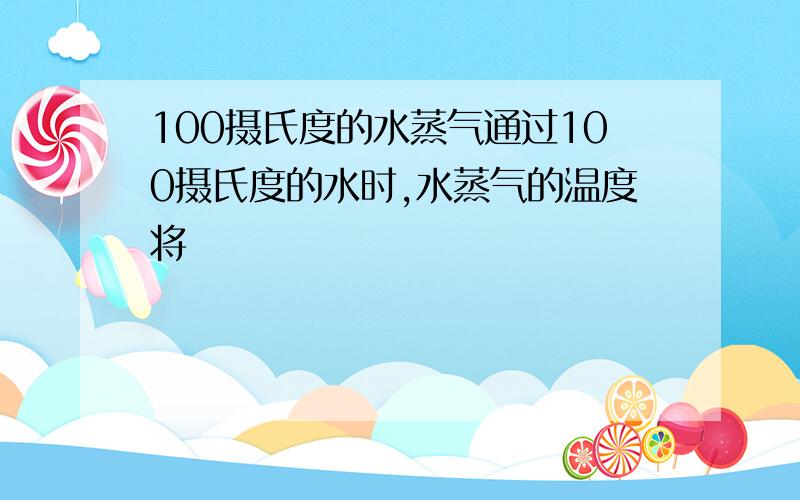 100摄氏度的水蒸气通过100摄氏度的水时,水蒸气的温度将