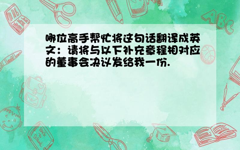 哪位高手帮忙将这句话翻译成英文：请将与以下补充章程相对应的董事会决议发给我一份.