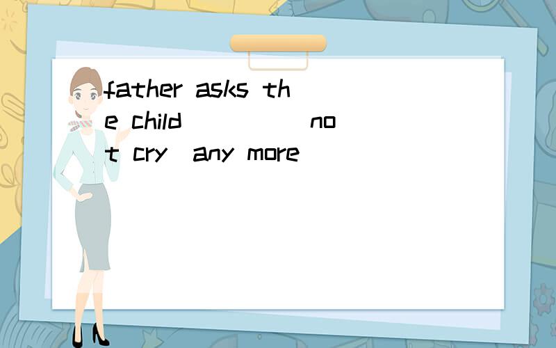 father asks the child____(not cry)any more