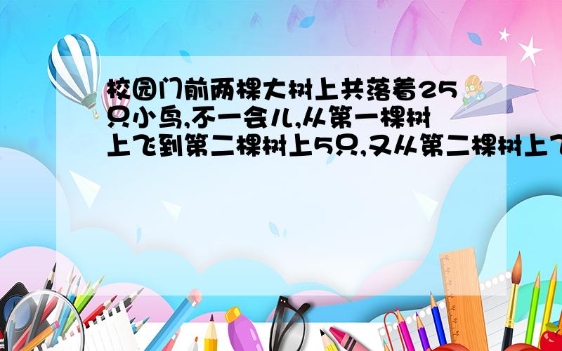 校园门前两棵大树上共落着25只小鸟,不一会儿,从第一棵树上飞到第二棵树上5只,又从第二棵树上飞走7只,这时第一棵树上的小