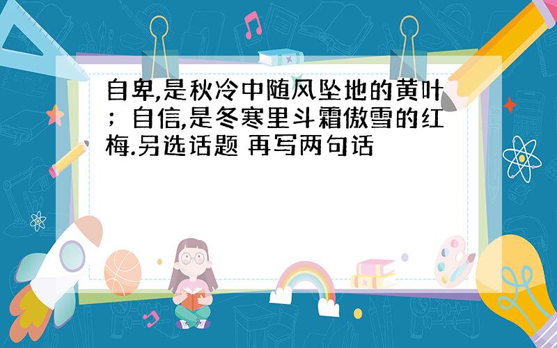 自卑,是秋冷中随风坠地的黄叶；自信,是冬寒里斗霜傲雪的红梅.另选话题 再写两句话