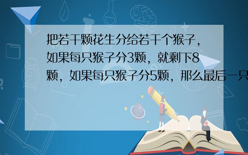 把若干颗花生分给若干个猴子，如果每只猴子分3颗，就剩下8颗，如果每只猴子分5颗，那么最后一只猴子得不到5颗，但分得到花生