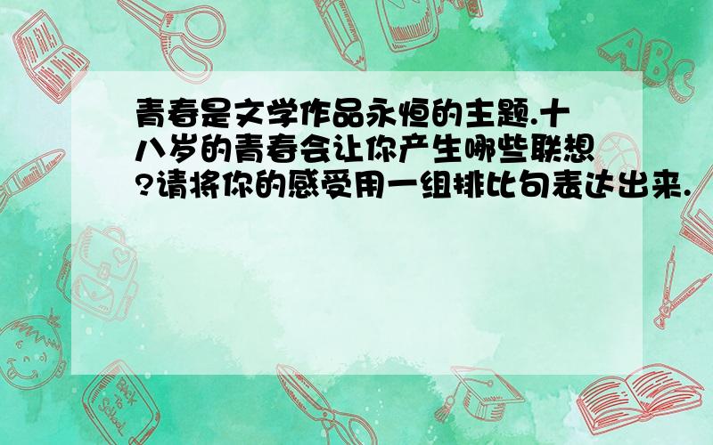 青春是文学作品永恒的主题.十八岁的青春会让你产生哪些联想?请将你的感受用一组排比句表达出来.