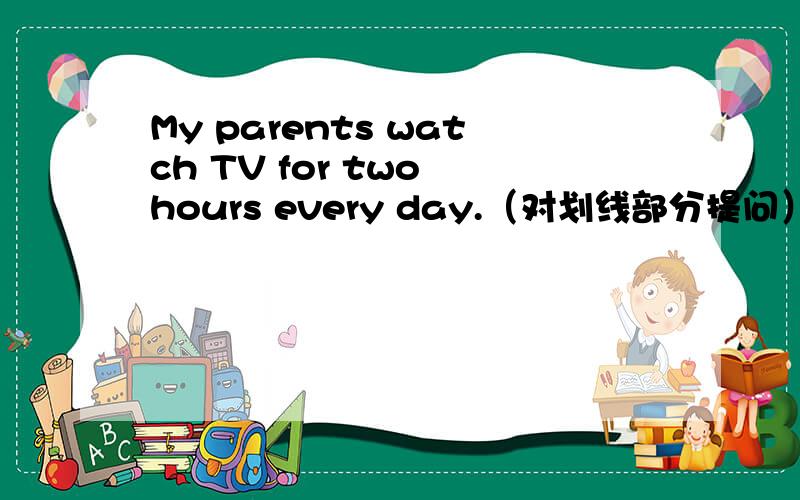 My parents watch TV for two hours every day.（对划线部分提问）划线部分