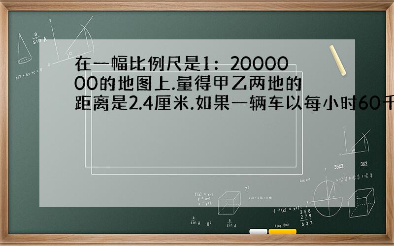 在一幅比例尺是1：2000000的地图上.量得甲乙两地的距离是2.4厘米.如果一辆车以每小时60千米的速度