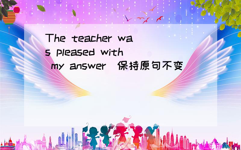 The teacher was pleased with my answer(保持原句不变)