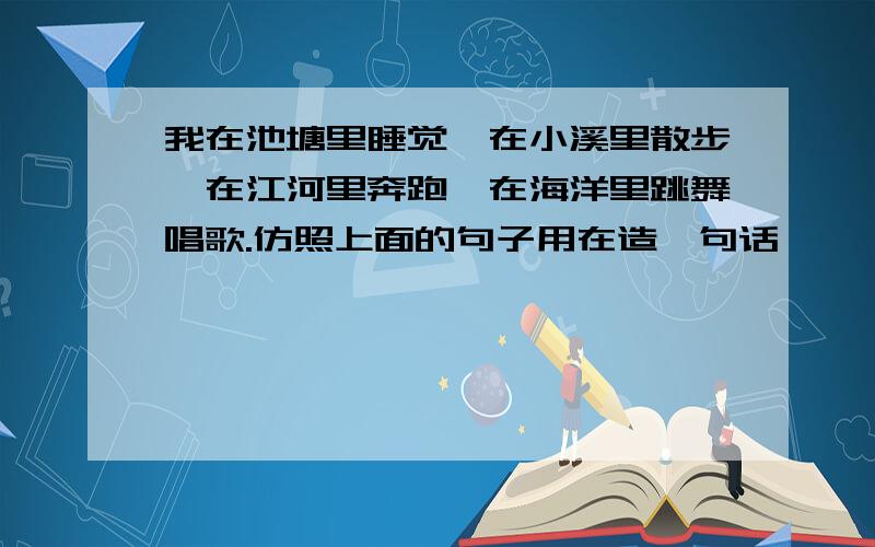 我在池塘里睡觉,在小溪里散步,在江河里奔跑,在海洋里跳舞唱歌.仿照上面的句子用在造一句话