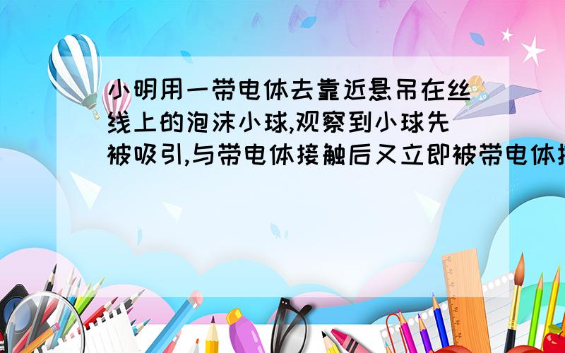 小明用一带电体去靠近悬吊在丝线上的泡沫小球,观察到小球先被吸引,与带电体接触后又立即被带电体推开,你知道原因吗?