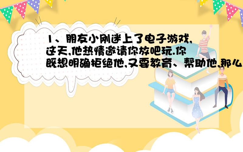 1、朋友小刚迷上了电子游戏,这天,他热情邀请你放吧玩.你既想明确拒绝他,又要教育、帮助他,那么,应该怎样对他说才合适呢?