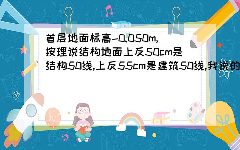 首层地面标高-0.050m,按理说结构地面上反50cm是结构50线,上反55cm是建筑50线,我说的对吗?