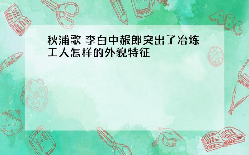 秋浦歌 李白中赧郎突出了冶炼工人怎样的外貌特征