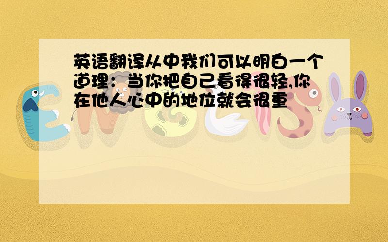 英语翻译从中我们可以明白一个道理：当你把自己看得很轻,你在他人心中的地位就会很重