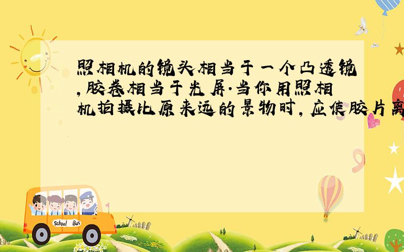 照相机的镜头相当于一个凸透镜，胶卷相当于光屏．当你用照相机拍摄比原来远的景物时，应使胶片离镜头___一些；当改为拍摄人像