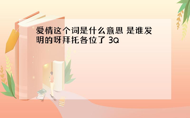 爱情这个词是什么意思 是谁发明的呀拜托各位了 3Q