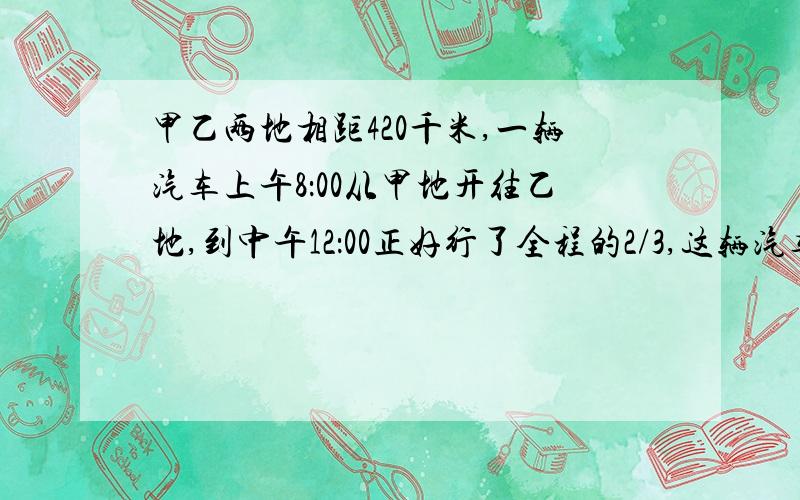 甲乙两地相距420千米,一辆汽车上午8：00从甲地开往乙地,到中午12：00正好行了全程的2/3,这辆汽车平均每小时行多