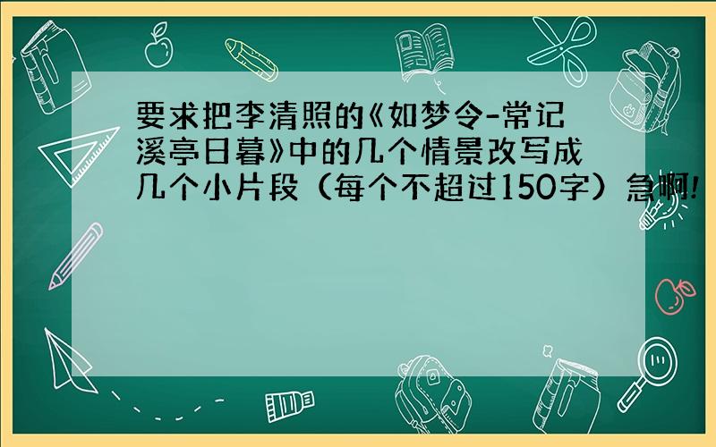 要求把李清照的《如梦令-常记溪亭日暮》中的几个情景改写成几个小片段（每个不超过150字）急啊!