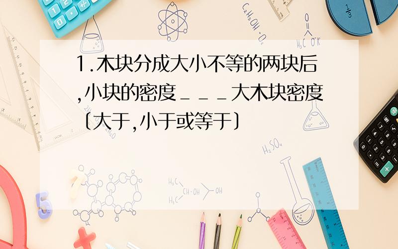 1.木块分成大小不等的两块后,小块的密度＿＿＿大木块密度〔大于,小于或等于〕