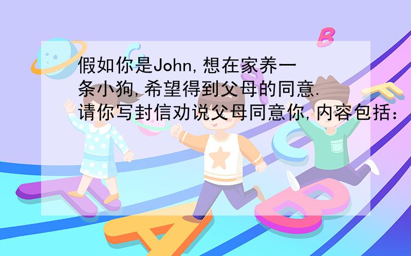 假如你是John,想在家养一条小狗,希望得到父母的同意.请你写封信劝说父母同意你,内容包括：