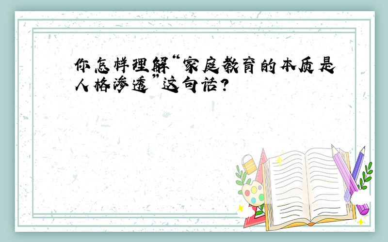 你怎样理解“家庭教育的本质是人格渗透”这句话?