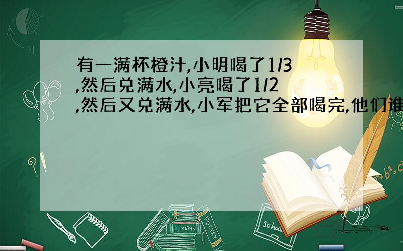 有一满杯橙汁,小明喝了1/3,然后兑满水,小亮喝了1/2,然后又兑满水,小军把它全部喝完,他们谁喝的橙汁