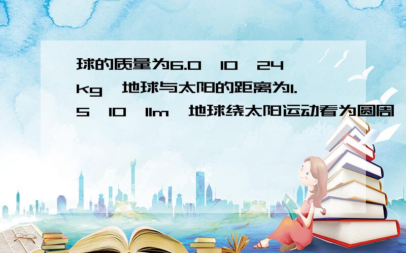 球的质量为6.0*10^24kg,地球与太阳的距离为1.5*10^11m,地球绕太阳运动看为圆周